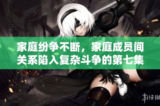 家庭纷争不断，家庭成员间关系陷入复杂斗争的第七集精彩回顾