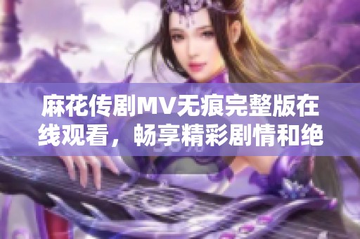 麻花传剧MV无痕完整版在线观看，畅享精彩剧情和绝妙表演体验