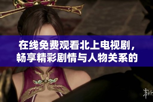 在线免费观看北上电视剧，畅享精彩剧情与人物关系的全面解析