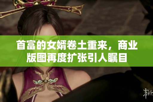 首富的女婿卷土重来，商业版图再度扩张引人瞩目