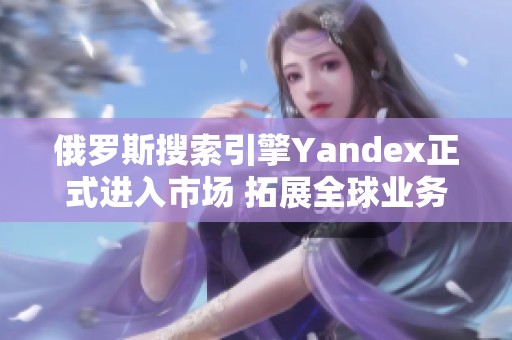 俄罗斯搜索引擎Yandex正式进入市场 拓展全球业务新篇章