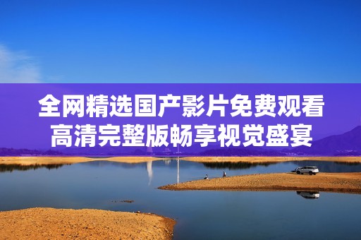 全网精选国产影片免费观看高清完整版畅享视觉盛宴