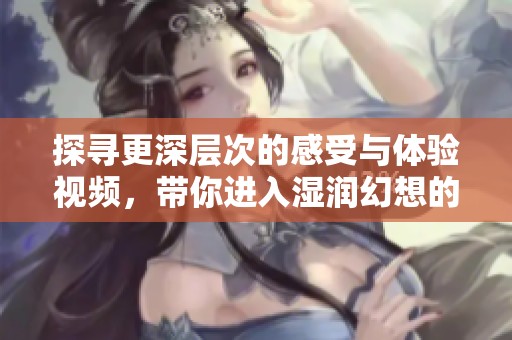 探寻更深层次的感受与体验视频，带你进入湿润幻想的世界