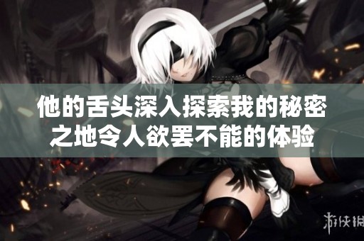 他的舌头深入探索我的秘密之地令人欲罢不能的体验