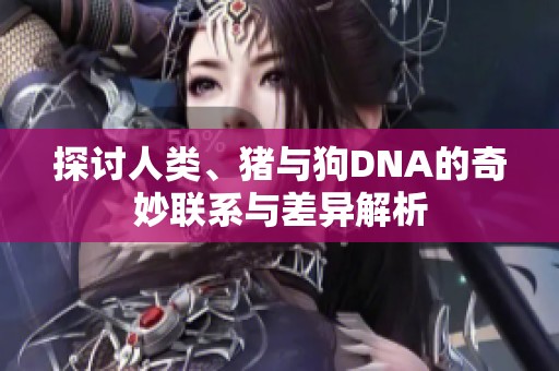 探讨人类、猪与狗DNA的奇妙联系与差异解析