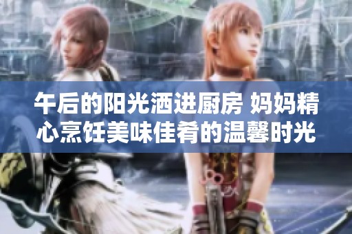 午后的阳光洒进厨房 妈妈精心烹饪美味佳肴的温馨时光
