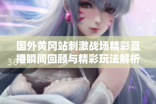 国外黄冈站刺激战场精彩直播瞬间回顾与精彩玩法解析