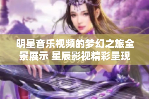 明星音乐视频的梦幻之旅全景展示 星辰影视精彩呈现
