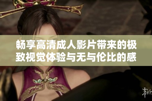 畅享高清成人影片带来的极致视觉体验与无与伦比的感官刺激