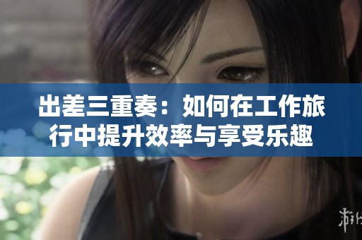 出差三重奏：如何在工作旅行中提升效率与享受乐趣