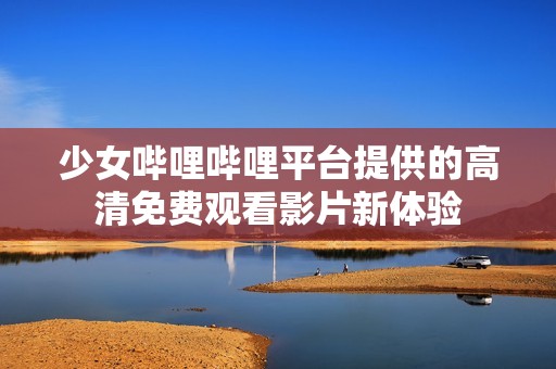 少女哔哩哔哩平台提供的高清免费观看影片新体验