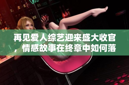 再见爱人综艺迎来盛大收官，情感故事在终章中如何落幕