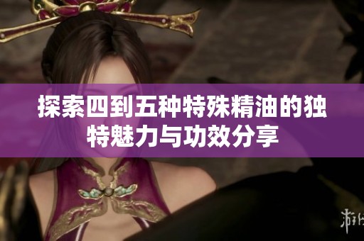 探索四到五种特殊精油的独特魅力与功效分享