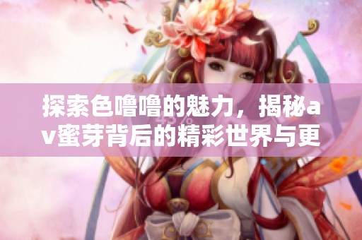 探索色噜噜的魅力，揭秘av蜜芽背后的精彩世界与更多内容