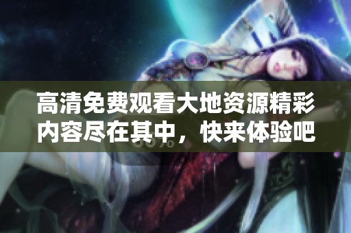 高清免费观看大地资源精彩内容尽在其中，快来体验吧！