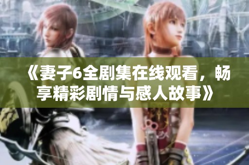 《妻子6全剧集在线观看，畅享精彩剧情与感人故事》