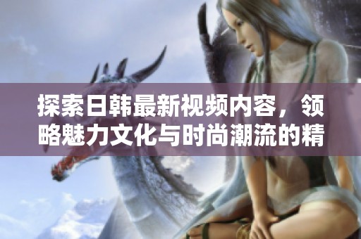 探索日韩最新视频内容，领略魅力文化与时尚潮流的精彩瞬间