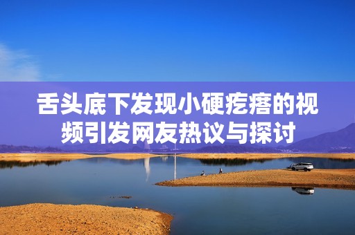 舌头底下发现小硬疙瘩的视频引发网友热议与探讨