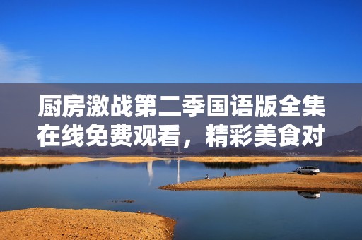 厨房激战第二季国语版全集在线免费观看，精彩美食对决一触即发