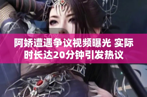 阿娇遭遇争议视频曝光 实际时长达20分钟引发热议