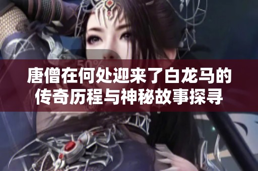 唐僧在何处迎来了白龙马的传奇历程与神秘故事探寻