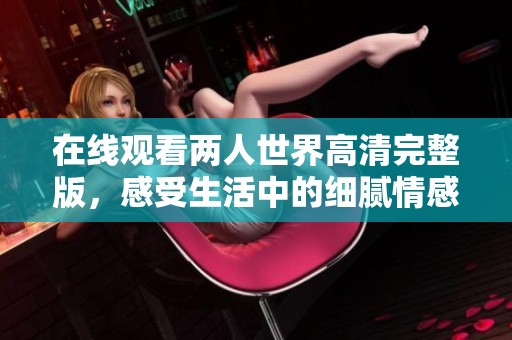 在线观看两人世界高清完整版，感受生活中的细腻情感与温暖瞬间