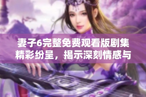 妻子6完整免费观看版剧集精彩纷呈，揭示深刻情感与家庭故事