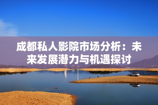 成都私人影院市场分析：未来发展潜力与机遇探讨