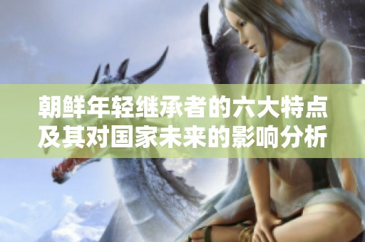 朝鲜年轻继承者的六大特点及其对国家未来的影响分析