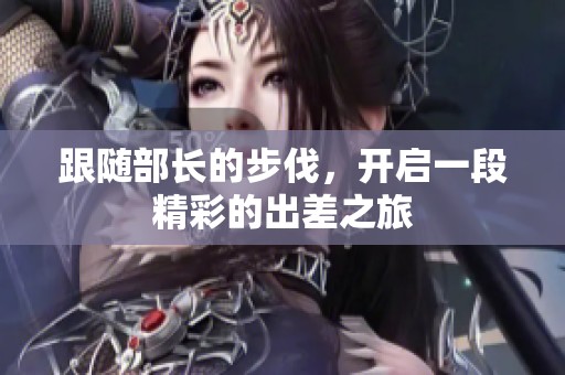 跟随部长的步伐，开启一段精彩的出差之旅
