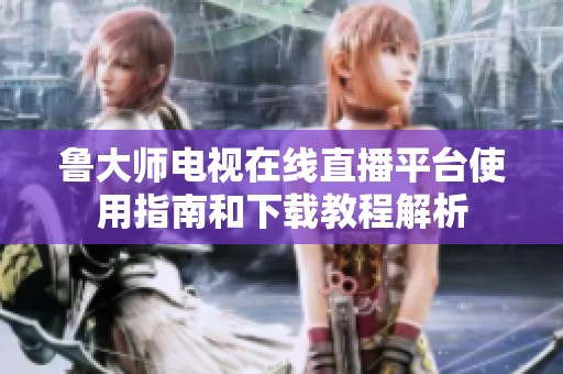 鲁大师电视在线直播平台使用指南和下载教程解析