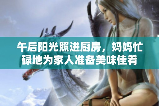 午后阳光照进厨房，妈妈忙碌地为家人准备美味佳肴
