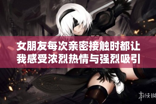 女朋友每次亲密接触时都让我感受浓烈热情与强烈吸引力
