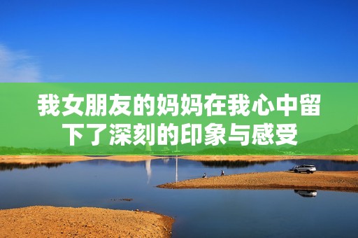 我女朋友的妈妈在我心中留下了深刻的印象与感受
