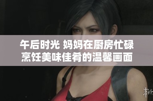 午后时光 妈妈在厨房忙碌烹饪美味佳肴的温馨画面
