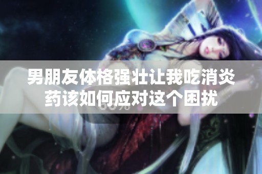 男朋友体格强壮让我吃消炎药该如何应对这个困扰