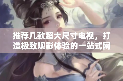 推荐几款超大尺寸电视，打造极致观影体验的一站式网站指南