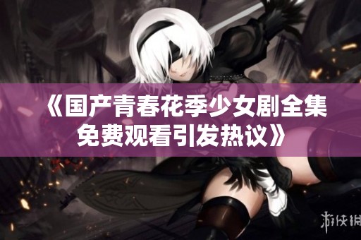 《国产青春花季少女剧全集免费观看引发热议》