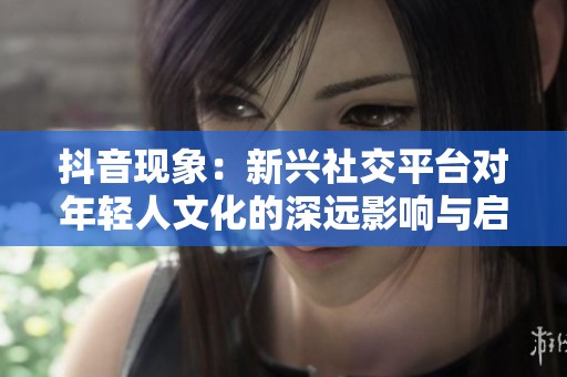 抖音现象：新兴社交平台对年轻人文化的深远影响与启示