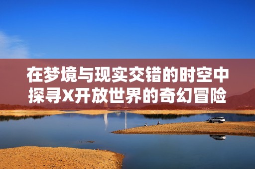 在梦境与现实交错的时空中探寻X开放世界的奇幻冒险之旅