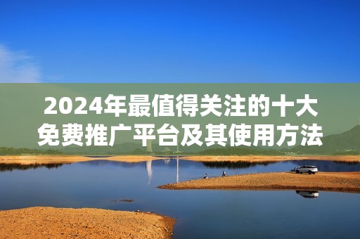 2024年最值得关注的十大免费推广平台及其使用方法解析