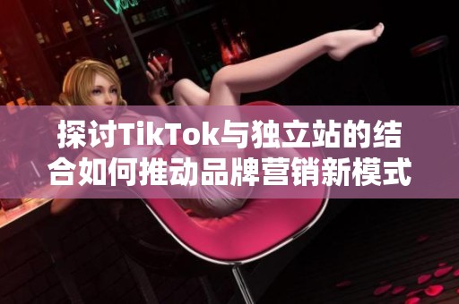 探讨TikTok与独立站的结合如何推动品牌营销新模式