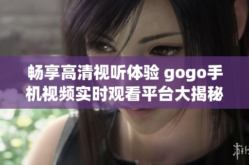 畅享高清视听体验 gogo手机视频实时观看平台大揭秘