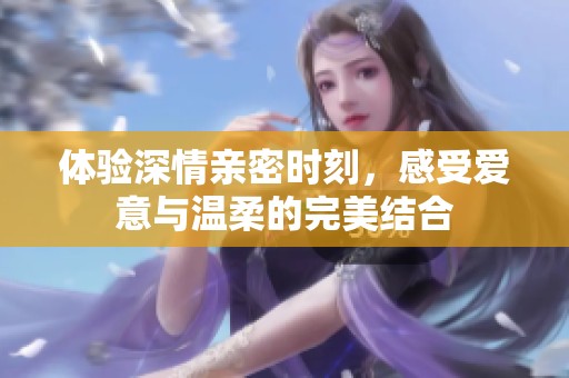 体验深情亲密时刻，感受爱意与温柔的完美结合