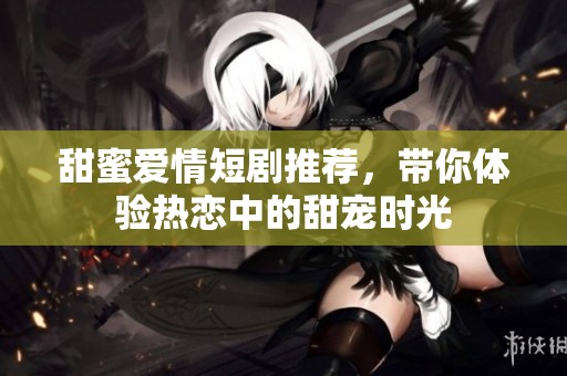 甜蜜爱情短剧推荐，带你体验热恋中的甜宠时光