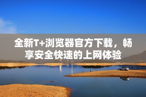 全新T+浏览器官方下载，畅享安全快速的上网体验