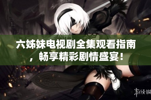 六姊妹电视剧全集观看指南，畅享精彩剧情盛宴！