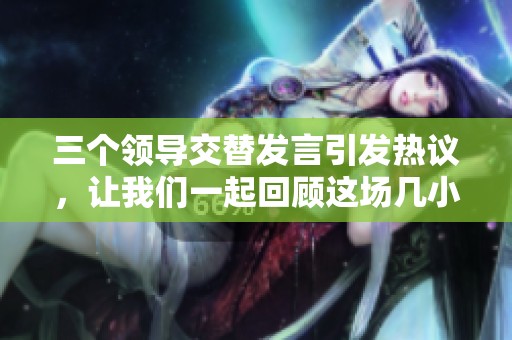 三个领导交替发言引发热议，让我们一起回顾这场几小时的精彩直播