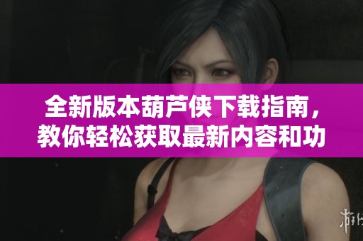 全新版本葫芦侠下载指南，教你轻松获取最新内容和功能
