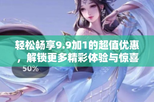 轻松畅享9.9加1的超值优惠，解锁更多精彩体验与惊喜活动